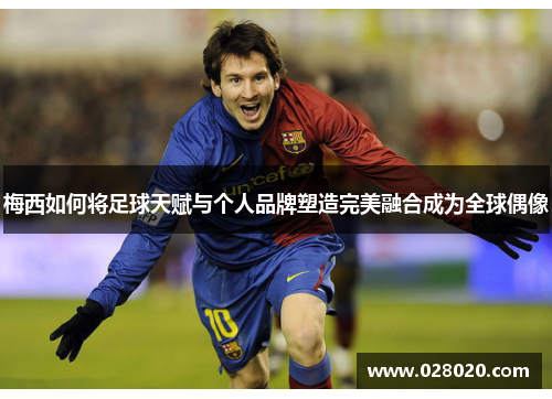梅西如何将足球天赋与个人品牌塑造完美融合成为全球偶像