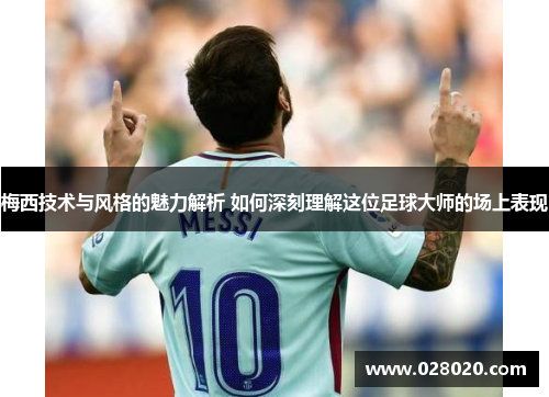 梅西技术与风格的魅力解析 如何深刻理解这位足球大师的场上表现